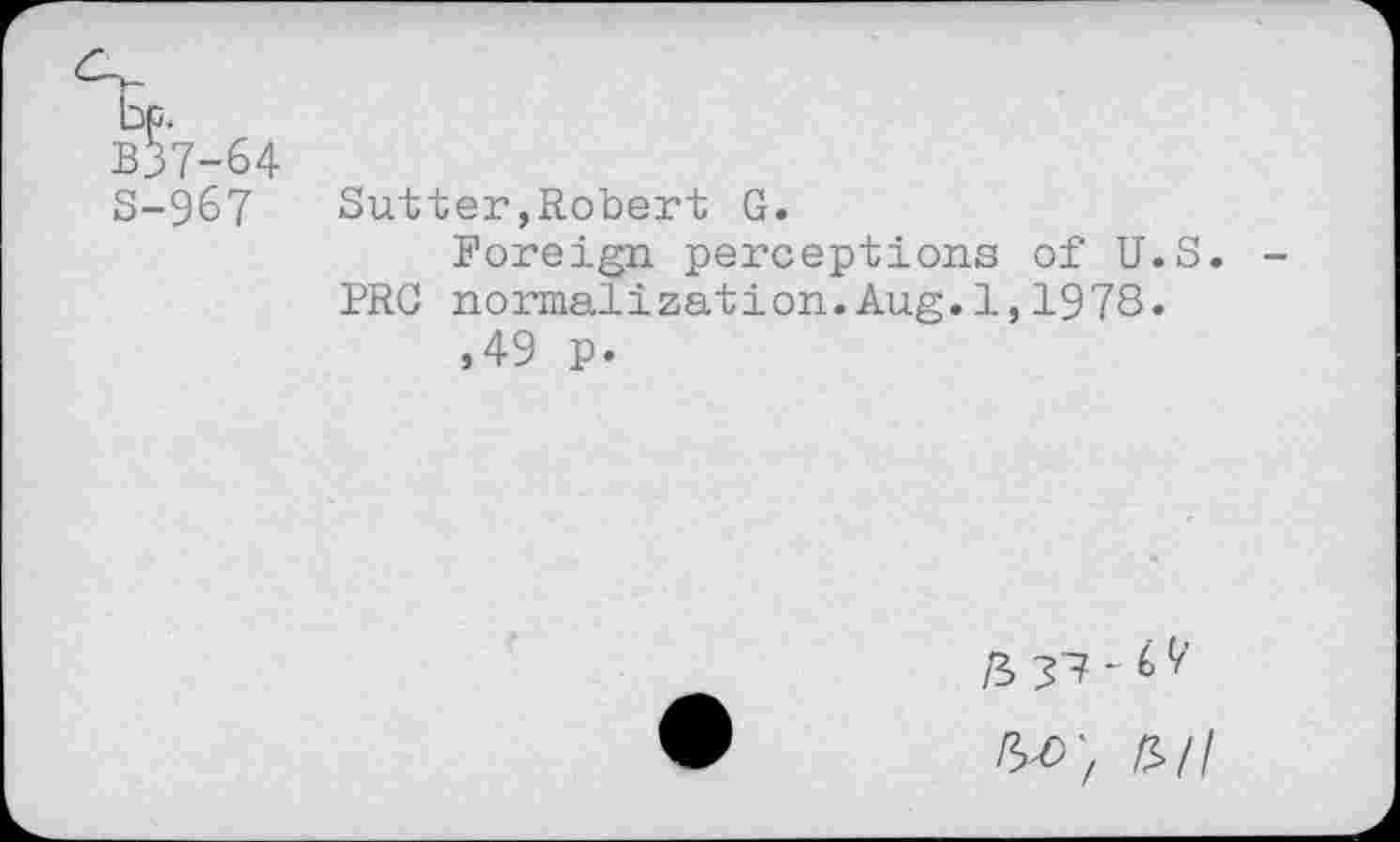 ﻿B?7-64 S-967
Sutter,Robert G.
Foreign perceptions of U.S. PRC normalization.Aug.1,1978.
,49 p.
W, £>/l